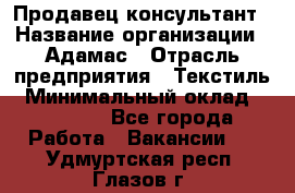 Продавец-консультант › Название организации ­ Адамас › Отрасль предприятия ­ Текстиль › Минимальный оклад ­ 40 000 - Все города Работа » Вакансии   . Удмуртская респ.,Глазов г.